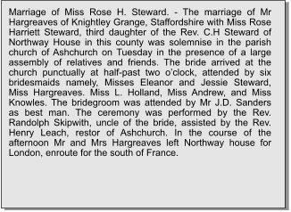 Marriage of Miss Rose H. Steward. - The marriage of Mr Hargreaves of Knightley Grange, Staffordshire with Miss Rose Harriett Steward, third daughter of the Rev. C.H Steward of Northway House in this county was solemnise in the parish church of Ashchurch on Tuesday in the presence of a large assembly of relatives and friends. The bride arrived at the church punctually at half-past two o’clock, attended by six bridesmaids namely, Misses Eleanor and Jessie Steward, Miss Hargreaves. Miss L. Holland, Miss Andrew, and Miss Knowles. The bridegroom was attended by Mr J.D. Sanders as best man. The ceremony was performed by the Rev. Randolph Skipwith, uncle of the bride, assisted by the Rev. Henry Leach, restor of Ashchurch. In the course of the afternoon Mr and Mrs Hargreaves left Northway house for London, enroute for the south of France.