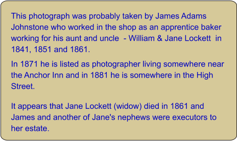 This photograph was probably taken by James Adams Johnstone who worked in the shop as an apprentice baker working for his aunt and uncle  - William & Jane Lockett  in 1841, 1851 and 1861.  In 1871 he is listed as photographer living somewhere near the Anchor Inn and in 1881 he is somewhere in the High Street. It appears that Jane Lockett (widow) died in 1861 and James and another of Jane's nephews were executors to her estate.