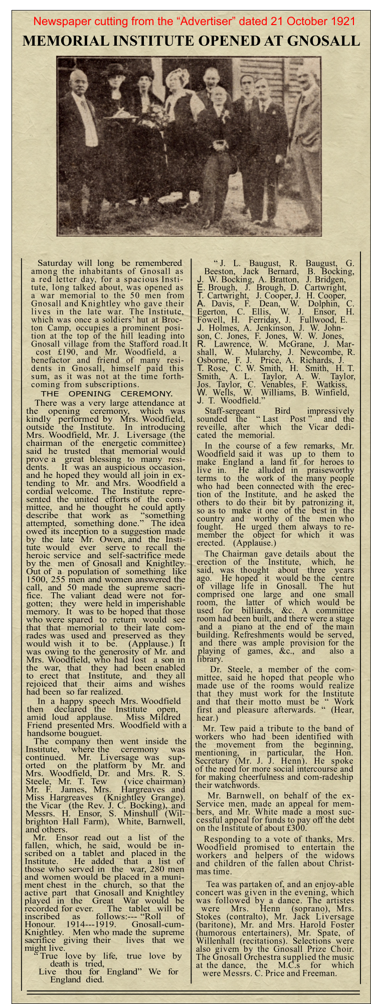 Saturday  will  long   be  remembered among the inhabitants of Gnosall as a red letter day, for a spacious Insti-tute, long talked about, was opened as a war memorial to the 50 men from Gnosall and Knightley who gave their lives in the late war. The Institute, which was once a soldiers’ hut at Broc-ton Camp, occupies a prominent posi-tion at the top of the hill leading into Gnosall village from the Stafford road. It cost £190, and Mr. Woodfield, a benefactor and friend of many resi-dents in Gnosall, himself paid this sum, as it was not at the time forth-coming from subscriptions.  There was a very large attendance at the   opening   ceremony,   which  was kindly  performed by  Mrs. Woodfield, outside  the  Institute.   In  introducing Mrs. Woodfield, Mr. J.  Liversage (the chairman  of the  energetic committee) said  he  trusted   that  memorial would prove a   great  blessing  to  many  resi-dents.    It  was an auspicious occasion, and he hoped they would all join in ex-tending  to  Mr.  and Mrs.  Woodfield a cordial welcome.  The  Institute  repre-sented  the  united  efforts of  the  com-mittee,  and he  thought  he could aptly describe   that   work   as    “something attempted,  something done.”  The idea owed its inception to a suggestion made by  the  late  Mr.  Owen, and  the  Insti-tute  would   ever   serve  to  recall  the heroic service  and  self-sactrifice mede by the  men  of Gnosall and  Knightley. Out of  a  population of  something  like 1500, 255 men and women answered the call,  and  50  made  the  supreme  sacri-fice.   The  valiant   dead  were  not   for-gotten;  they  were held in imperishable memory.  It  was to be hoped that those who were spared  to  return  would  see that  that  memorial  to  their late  com-rades was  used and  preserved as  they would wish  it  to  be.   (Applause.)  It was owing to the generosity of Mr. and Mrs. Woodfield, who had lost  a son in the  war,  that   they  had  been enabled to  erect  that   Institute,   and   they all rejoiced  that   their   aims  and  wishes had been  so far realized. In  a  happy  speech  Mrs. Woodfield then    declared   the    Institute    open, amid  loud   applause.     Miss  Mildred Friend  presented Mrs.  Woodfield with a handsome bouguet. The  company  then  went  inside  the Institute,   where the   ceremony   was continued.    Mr.   Liversage  was   sup-orted    on   the  platform  by   Mr.  and Mrs.  Woodfield,  Dr.  and  Mrs.  R.  S. Steele,  Mr.  T.  Tew     (vice chairman) Mr.  F.   James,  Mrs.   Hargreaves  and Miss Hargreaves  (Knightley Grange). the Vicar  (the Rev. J. C. Bocking), and Messrs.  H.  Ensor,  S.  Minshull  (Wil-brighton Hall Farm),  White, Barnwell, and others. Mr.   Ensor  read  out   a  list   of  the fallen,  which,  he  said,  would  be  in-scribed on  a  tablet  and  placed in  the Institute.     He  added   that   a  list  of those who served in  the  war, 280 men and women would be placed in a muni-ment chest  in the  church,  so that  the active part  that Gnosall and Knightley played  in  the   Great   War  would  be recorded for ever.    The  tablet  will be inscribed    as     follows:--- “Roll     of Honour.   1914---1919.    Gnosall-cum-Knightley.   Men who made the  supreme sacrifice   giving  their      lives   that   we might live. “ True   love  by   life,    true   love   by death is   tried, Live    thou   for   England”   We   for England  died. THE   OPENING   CEREMONY. “ J.   L.   Baugust,   R.   Baugust,   G. Beeston,   Jack   Bernard,   B.  Bocking, J.	W. Bocking,  A. Bratton,   J. Bridgen, E.	Brough,   J.  Brough,  D.  Cartwright, T.	Cartwright,   J. Cooper, J.  H. Cooper, A.	Davis,   F.   Dean,   W.   Dolphin,  C. Egerton,   C.  Ellis,   W.   J.   Ensor,   H. Fowell,  H.   Ferriday,  J.   Fullwood, E. J.	Holmes,  A.  Jenkinson,  J.  W.  John-son, C.  Jones,  F.  Jones,  W.  W.  Jones, R.	Lawrence,  W.   McGrane,   J.  Mar-shall,  W.   Mularchy,  J.  Newcombe, R. Osborne,  F.  J.   Price,  A.  Richards,  J. T.	Rose,  C. W. Smith,  H.  Smith,  H. T. Smith,   A.  L.   Taylor,   A.  W.   Taylor, Jos.  Taylor,  C.  Venables,  F.   Watkiss, W.	Wells,   W.   Williams,  B.  Winfield, J.	T.  Woodfield.” Staff-sergeant      Bird     impressively sounded   the   “ Last    Post ”    and  the reveille,  after   which   the  Vicar  dedi-cated  the  memorial. In  the  course of  a few  remarks,  Mr. Woodfield said it  was   up  to  them  to make  England  a  land fit  for  heroes to live  in.    He   alluded  in   praiseworthy terms  to  the  work of  the many people who had  been connected with  the erec-tion of  the  Institute,  and  he asked  the others  to do their  bit by  patronizing it, so as to  make  it one  of the  best in  the country  and   worthy  of  the   men who fought.    He  urged  them  always  to re-member  the   object  for  which   it  was erected.   (Applause.) The Chairman  gave details  about  the erection  of  the   Institute,   which,   he said,  was  thought   about   three   years ago.   He hoped  it  would be the  centre of  village  life  in   Gnosall.    The   hut comprised  one   large   and   one   small room,  the   latter   of  which  would  be used for billiards, &c. A committee room had been built, and there were a stage and a  piano at the end of  the main building. Refreshments would be served, and there was ample provision for the playing of games, &c., and  also a library. Dr. Steele, a member of the com-mittee, said he hoped that people who made use of the rooms would realize that they must work for the Institute and that their motto must be “ Work first and pleasure afterwards. “ (Hear, hear.) Mr. Tew paid a tribute to the band of workers who had been identified with the movement from the beginning, mentioning, in particular, the Hon. Secretary (Mr. J. J. Henn). He spoke of the need for more social intercourse and for making cheerfulness and com-radeship their watchwords. Mr. Barnwell, on behalf of the ex-Service men, made an appeal for mem-bers, and Mr. White made a most suc-cessful appeal for funds to pay off the debt on the Institute of about £300. Responding to a vote of thanks, Mrs. Woodfield promised to entertain the workers and helpers of the widows and children of the fallen about Christ-mas time. Tea was partaken of, and an enjoy-able concert was given in the evening, which was followed by a dance. The artistes were Mrs. Henn (soprano), Mrs. Stokes (contralto), Mr. Jack Liversage (baritone), Mr. and Mrs. Harold Foster (humorous entertainers), Mr. Spate, of Willenhall (recitations). Selections were also givem by the Gnosall Prize Choir. The Gnosall Orchestra supplied the music at the dance, the M.C.s for which were Messrs. C. Price and Freeman. Newspaper cutting from the “Advertiser” dated 21 October 1921 MEMORIAL INSTITUTE OPENED AT GNOSALL