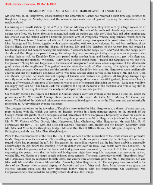 HOME-COMING OF MR. & MRS. R. H. HARGREAVES TO KNIGHTLEY Mr. and Mrs. R. H. Hargreaves, whose marriage and departure to Cannes we recorded a short time ago, returned to Knightley Grange on Monday last, and the occasion was made one of general rejoicing the inhabitants of the neighbourhood. On arriving at Gnosall station by the 4.25 p.m. train on Monday afternoon, they were met by a large concourse of friends and well-wishers, by whom they were loudly cheered. The bells of the noble old church rang merry peals, and salutes were fired, Mr. Salter, the station master, had made the station gay with the Union Jack and other bunting, and had erected over the station wicket a beautiful garlanded arch of evergreens, whence hung banners, which bore the motto, “Welcome home.” Another splendid arch festooned with evergreens spanned the road between the houses of Mrs. Jennings and Mr. Felton, together with a banner inscribed with words of welcome. Mr. and Mrs. Addison, of the Duke’s Head, also made a plentiful display of bunting. Mr. and Mrs. Gardner, of the Anchor Inn, had erected a handsome garland and banners bearing the sentiments, “Welcome to the happy pair”, and “God bless the happy pair”. As Mr. and Mrs. Hargreaves passed through the village they were warmly greeted by a large number of persons who awaited their arrival. At Knightley Dale they passed under another large and handsome arch, gay with flags and banners bearing the mottoes, “Welcome,” “May every blessing attend them,” “Health and happiness to Mr. and Mrs, Hargreaves,” “Long life and happiness to the bride and bridegroom”, and many others expressive of the affectionate good wishes of the neighbours. This garland was the admirable work of Miss Huxley, of Knightley Hall, and the neighbouring cottagers. On reaching the blacksmith’s shop at Knightley Mrs. and Mr. Hargreaves were vociferously cheered and one Mr. Selman’s ponderous anvils was fired, another doing service at the Grange. Mr. and Mrs. Cork and Messrs. Pye and Clee made brilliant displays of banners and mottoes and garlands. At Knightley Grange flags were flying on either side of the main gate, and in the carriage drive was a beautiful garland, from which hung a message of welcome. At entrance of the mansion was an arch of evergreen displaying the words, “Long may you live, and happy may you be.” The Union Jack was displayed the top of the tower of the mansion, and from a flag staff in the grounds. On entering their home the newly-wedded pair were warmly greeted. On Monday evening the ringers and friends at Gnosall spent a convivial evening at the Duke’s Head Inn, under the presidency of Mr. W. Gosnell. Amongst those present were Mr. Salter, Mr. Yates, Mr. J. Morrey, Mr. Cotton, and others. The health of the bride and bridegroom was proposed in eulogistic terms by the Chairman, and enthusiastically responded to. A very pleasant evening was spent. The cottagers and others in the township of Knightley were invited by Mrs. Hargreaves to a dinner of roast meat and plum pudding with ale, which was served on Tuesday evening in a large marquee erected on the grounds of the Grange. About 100 guests, chiefly cottagers availed themselves of Mrs. Hargreaves’ hospitality to show the esteem in which all the members of the family are held Among these present were Mr S. Hargreaves (uncle of the bridegroom), Mr. V. W. Vickers (Offley Grove), Mrs. Hargreaves, Mrs. Cholmeley, Miss Hargreaves. Mr. and Mrs. R. H. Hargreaves, the Rev. J. Till, Mrs. and Miss Till (Gnosall Vicarage), Mrs. Huxley and Mr. Huxley (Knightley Hall), Mr., Mrs, and Miss Taylor (Knightley Lodge), Mr. and Mrs. Hewitt (Bleak House), Mr. Morgan (Knightley), Mr. T. Bellingham, and Mr. .and Mrs. Plant (Knightley), etc. Prior to the commencement of the toast the Rev. J. Till, on behalf of the subscribers to the clock which was presented to Mr. Hargreaves on the occasion of his wedding, expressed to the recipients personally the feelings of esteem and regard which had prompted the gift. Mr. Hargreaves, in responding, regretted that he had been unable to personally acknowledge the gift before the wedding. After the dinner was over the usual loyal toasts were duly honoured. The healths of Mrs Hargreaves and of the bride and bridegroom were proposed by the Rev. J. Till, the rev. gentleman expressing the general wish that the bride and bridegroom might have long life, happiness, and prosperity in their wedded life. Mr. Hewitt in a happy speech endorsed these remarks. The toasts were received with “three times three.” Mr. Hargreaves feelingly responded to both toasts, and cheers were afterwards given for Mr. S. Hargreaves, Mr. and Mrs. Will, Mr. and Mrs. Vickers, Mr. and Mrs. CholmeIey, Miss Hargreaves, etc. The company then proceeded to the front of the Grange when a grand display of fireworks and anvil firing took place. More cheers were given, the National Anthem sung, and the party dispersed, highly pleased with the entertainment. On Wednesday Mrs Hargreaves kindly entertained the Knightley school children at the Grange.    Staffordshire Chronicle, 19 March 1887