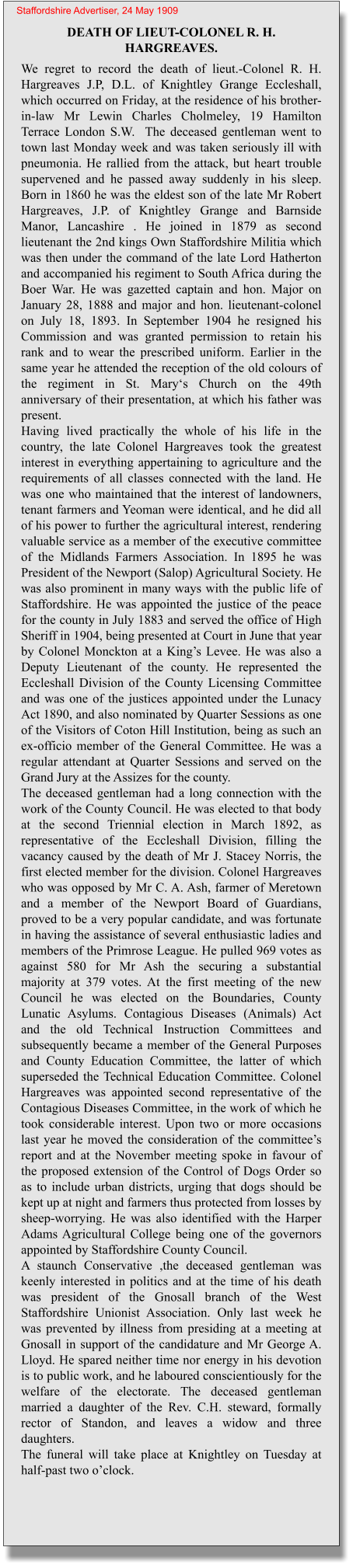DEATH OF LIEUT-COLONEL R. H. HARGREAVES. We regret to record the death of lieut.-Colonel R. H. Hargreaves J.P, D.L. of Knightley Grange Eccleshall,  which occurred on Friday, at the residence of his brother-in-law Mr Lewin Charles Cholmeley, 19 Hamilton Terrace London S.W.  The deceased gentleman went to town last Monday week and was taken seriously ill with pneumonia. He rallied from the attack, but heart trouble supervened and he passed away suddenly in his sleep. Born in 1860 he was the eldest son of the late Mr Robert Hargreaves, J.P. of Knightley Grange and Barnside Manor, Lancashire . He joined in 1879 as second lieutenant the 2nd kings Own Staffordshire Militia which was then under the command of the late Lord Hatherton and accompanied his regiment to South Africa during the Boer War. He was gazetted captain and hon. Major on January 28, 1888 and major and hon. lieutenant-colonel on July 18, 1893. In September 1904 he resigned his Commission and was granted permission to retain his rank and to wear the prescribed uniform. Earlier in the same year he attended the reception of the old colours of the regiment in St. Mary‘s Church on the 49th anniversary of their presentation, at which his father was present.Having lived practically the whole of his life in the country, the late Colonel Hargreaves took the greatest interest in everything appertaining to agriculture and the requirements of all classes connected with the land. He was one who maintained that the interest of landowners, tenant farmers and Yeoman were identical, and he did all of his power to further the agricultural interest, rendering valuable service as a member of the executive committee of the Midlands Farmers Association. In 1895 he was President of the Newport (Salop) Agricultural Society. He was also prominent in many ways with the public life of Staffordshire. He was appointed the justice of the peace for the county in July 1883 and served the office of High Sheriff in 1904, being presented at Court in June that year by Colonel Monckton at a King’s Levee. He was also a Deputy Lieutenant of the county. He represented the Eccleshall Division of the County Licensing Committee and was one of the justices appointed under the Lunacy Act 1890, and also nominated by Quarter Sessions as one of the Visitors of Coton Hill Institution, being as such an ex-officio member of the General Committee. He was a regular attendant at Quarter Sessions and served on the Grand Jury at the Assizes for the county.The deceased gentleman had a long connection with the work of the County Council. He was elected to that body at the second Triennial election in March 1892, as representative of the Eccleshall Division, filling the vacancy caused by the death of Mr J. Stacey Norris, the first elected member for the division. Colonel Hargreaves who was opposed by Mr C. A. Ash, farmer of Meretown and a member of the Newport Board of Guardians, proved to be a very popular candidate, and was fortunate in having the assistance of several enthusiastic ladies and members of the Primrose League. He pulled 969 votes as against 580 for Mr Ash the securing a substantial majority at 379 votes. At the first meeting of the new Council he was elected on the Boundaries, County Lunatic Asylums. Contagious Diseases (Animals) Act and the old Technical Instruction Committees and subsequently became a member of the General Purposes and County Education Committee, the latter of which superseded the Technical Education Committee. Colonel Hargreaves was appointed second representative of the Contagious Diseases Committee, in the work of which he took considerable interest. Upon two or more occasions last year he moved the consideration of the committee’s report and at the November meeting spoke in favour of the proposed extension of the Control of Dogs Order so as to include urban districts, urging that dogs should be kept up at night and farmers thus protected from losses by sheep-worrying. He was also identified with the Harper Adams Agricultural College being one of the governors appointed by Staffordshire County Council.A staunch Conservative ,the deceased gentleman was keenly interested in politics and at the time of his death was president of the Gnosall branch of the West Staffordshire Unionist Association. Only last week he was prevented by illness from presiding at a meeting at Gnosall in support of the candidature and Mr George A. Lloyd. He spared neither time nor energy in his devotion is to public work, and he laboured conscientiously for the welfare of the electorate. The deceased gentleman married a daughter of the Rev. C.H. steward, formally rector of Standon, and leaves a widow and three daughters.The funeral will take place at Knightley on Tuesday at half-past two o’clock. Staffordshire Advertiser, 24 May 1909