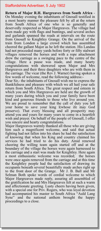 Return of Major R.H. Hargreaves from South Africa - On Monday evening the inhabitants of Gnosall testified in a most hearty manner the pleasure felt by all at the return from South Africa of one who is so generally and deservedly respected as Major Hargreaves. The village had been made gay with flags and buntings, and several arches and garlands spanned the roads at intervals on the route from Gnosall to Knightley Grange. On the arrival of the train from London a large crowd which has assembled cheered the gallant Major as he left the station. His Landau had not proceeded many yards before forty or fifty stalwart villages removed the horses and with a rope attachment drew the carriage as a swinging pace to the centre of the village. Here a pause was made, and many hearty congratulations with showered upon Major and Mrs Hargreaves and their three daughters who are with them in the carriage. The vicar (the Rev J. Warner) having spoken a few words of welcome, read the following address:-Dear Sir,- the inhabitants of Gnosall wish me to express the thankfulness and pleasure with which we all hail your safe return from South Africa. The great respect and esteem in which you and Mrs Hargreaves are held are the growth of many years during which you and your family have been kind and generous friends to those who live around you. We are proud to remember that the call of duty you left your home to save your king l(whose ife may God preserve). That every blessing and all prosperity may attend you and yours for many years to come in a heartfelt wish and prayer. On behalf of the people of Gnosall, I offer you sincere and hearty congratulations.Major Hargreaves warmly thanked all those who are giving him such a magnificent welcome, and said that actual fighting had not fallen into his share he had the satisfaction of knowing that when his King and country claimed his services he had tried to do his duty. Amid renewed cheering the willing team again started off and at the boundary of the village the horses were again harnessed to the carriage and a start was made for Knightley. Here again a most enthusiastic welcome was recorded;  the horses were once again removed from the carriage and at this time the Knightley people had the satisfaction of drawing its occupants beneath several beautifully made arches right up to the front door of the Grange.  Mr J. B. Ball and Mr Selman Both spoke words of cordial welcome to which Major Hargreaves made reply, assuring all assembled of the gratification he and Mrs Hargreaves felt at such a warm and affectionate greeting. Lusty cheers having been given, with a special one for Priv. Rogers, who was loyal devotion had accompanied his master to South Africa “Auld Lang Syne” and the national anthem brought the happy proceedings to a close. Staffordshire Advertiser, 5 July 1902