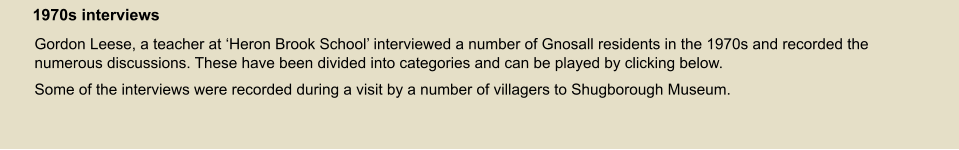Gordon Leese, a teacher at ‘Heron Brook School’ interviewed a number of Gnosall residents in the 1970s and recorded the numerous discussions. These have been divided into categories and can be played by clicking below. Some of the interviews were recorded during a visit by a number of villagers to Shugborough Museum. 1970s interviews