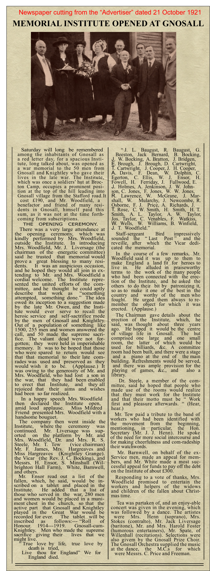 Saturday  will  long   be  remembered among the inhabitants of Gnosall as a red letter day, for a spacious Insti-tute, long talked about, was opened as a war memorial to the 50 men from Gnosall and Knightley who gave their lives in the late war. The Institute, which was once a soldiers’ hut at Broc-ton Camp, occupies a prominent posi-tion at the top of the hill leading into Gnosall village from the Stafford road. It cost £190, and Mr. Woodfield, a benefactor and friend of many resi-dents in Gnosall, himself paid this sum, as it was not at the time forth-coming from subscriptions.  There was a very large attendance at the   opening   ceremony,   which  was kindly  performed by  Mrs. Woodfield, outside  the  Institute.   In  introducing Mrs. Woodfield, Mr. J.  Liversage (the chairman  of the  energetic committee) said  he  trusted   that  memorial would prove a   great  blessing  to  many  resi-dents.    It  was an auspicious occasion, and he hoped they would all join in ex-tending  to  Mr.  and Mrs.  Woodfield a cordial welcome.  The  Institute  repre-sented  the  united  efforts of  the  com-mittee,  and he  thought  he could aptly describe   that   work   as    “something attempted,  something done.”  The idea owed its inception to a suggestion made by  the  late  Mr.  Owen, and  the  Insti-tute  would   ever   serve  to  recall  the heroic service  and  self-sactrifice mede by the  men  of Gnosall and  Knightley. Out of  a  population of  something  like 1500, 255 men and women answered the call,  and  50  made  the  supreme  sacri-fice.   The  valiant   dead  were  not   for-gotten;  they  were held in imperishable memory.  It  was to be hoped that those who were spared  to  return  would  see that  that  memorial  to  their late  com-rades was  used and  preserved as  they would wish  it  to  be.   (Applause.)  It was owing to the generosity of Mr. and Mrs. Woodfield, who had lost  a son in the  war,  that   they  had  been enabled to  erect  that   Institute,   and   they all rejoiced  that   their   aims  and  wishes had been  so far realized. In  a  happy  speech  Mrs. Woodfield then    declared   the    Institute    open, amid  loud   applause.     Miss  Mildred Friend  presented Mrs.  Woodfield with a handsome bouguet. The  company  then  went  inside  the Institute,   where the   ceremony   was continued.    Mr.   Liversage  was   sup-orted    on   the  platform  by   Mr.  and Mrs.  Woodfield,  Dr.  and  Mrs.  R.  S. Steele,  Mr.  T.  Tew     (vice chairman) Mr.  F.   James,  Mrs.   Hargreaves  and Miss Hargreaves  (Knightley Grange). the Vicar  (the Rev. J. C. Bocking), and Messrs.  H.  Ensor,  S.  Minshull  (Wil-brighton Hall Farm),  White, Barnwell, and others. Mr.   Ensor  read  out   a  list   of  the fallen,  which,  he  said,  would  be  in-scribed on  a  tablet  and  placed in  the Institute.     He  added   that   a  list  of those who served in  the  war, 280 men and women would be placed in a muni-ment chest  in the  church,  so that  the active part  that Gnosall and Knightley played  in  the   Great   War  would  be recorded for ever.    The  tablet  will be inscribed    as     follows:--- “Roll     of Honour.   1914---1919.    Gnosall-cum-Knightley.   Men who made the  supreme sacrifice   giving  their      lives   that   we might live. “ True   love  by   life,    true   love   by death is   tried, Live    thou   for   England”   We   for England  died. THE   OPENING   CEREMONY. “ J.   L.   Baugust,   R.   Baugust,   G. Beeston,   Jack   Bernard,   B.  Bocking, J.	W. Bocking,  A. Bratton,   J. Bridgen, E.	Brough,   J.  Brough,  D.  Cartwright, T.	Cartwright,   J. Cooper, J.  H. Cooper, A.	Davis,   F.   Dean,   W.   Dolphin,  C. Egerton,   C.  Ellis,   W.   J.   Ensor,   H. Fowell,  H.   Ferriday,  J.   Fullwood, E. J.	Holmes,  A.  Jenkinson,  J.  W.  John-son, C.  Jones,  F.  Jones,  W.  W.  Jones, R.	Lawrence,  W.   McGrane,   J.  Mar-shall,  W.   Mularchy,  J.  Newcombe, R. Osborne,  F.  J.   Price,  A.  Richards,  J. T.	Rose,  C. W. Smith,  H.  Smith,  H. T. Smith,   A.  L.   Taylor,   A.  W.   Taylor, Jos.  Taylor,  C.  Venables,  F.   Watkiss, W.	Wells,   W.   Williams,  B.  Winfield, J.	T.  Woodfield.” Staff-sergeant      Bird     impressively sounded   the   “ Last    Post ”    and  the reveille,  after   which   the  Vicar  dedi-cated  the  memorial. In  the  course of  a few  remarks,  Mr. Woodfield said it  was   up  to  them  to make  England  a  land fit  for  heroes to live  in.    He   alluded  in   praiseworthy terms  to  the  work of  the many people who had  been connected with  the erec-tion of  the  Institute,  and  he asked  the others  to do their  bit by  patronizing it, so as to  make  it one  of the  best in  the country  and   worthy  of  the   men who fought.    He  urged  them  always  to re-member  the   object  for  which   it  was erected.   (Applause.) The Chairman  gave details  about  the erection  of  the   Institute,   which,   he said,  was  thought   about   three   years ago.   He hoped  it  would be the  centre of  village  life  in   Gnosall.    The   hut comprised  one   large   and   one   small room,  the   latter   of  which  would  be used for billiards, &c. A committee room had been built, and there were a stage and a  piano at the end of  the main building. Refreshments would be served, and there was ample provision for the playing of games, &c., and  also a library. Dr. Steele, a member of the com-mittee, said he hoped that people who made use of the rooms would realize that they must work for the Institute and that their motto must be “ Work first and pleasure afterwards. “ (Hear, hear.) Mr. Tew paid a tribute to the band of workers who had been identified with the movement from the beginning, mentioning, in particular, the Hon. Secretary (Mr. J. J. Henn). He spoke of the need for more social intercourse and for making cheerfulness and com-radeship their watchwords. Mr. Barnwell, on behalf of the ex-Service men, made an appeal for mem-bers, and Mr. White made a most suc-cessful appeal for funds to pay off the debt on the Institute of about £300. Responding to a vote of thanks, Mrs. Woodfield promised to entertain the workers and helpers of the widows and children of the fallen about Christ-mas time. Tea was partaken of, and an enjoy-able concert was given in the evening, which was followed by a dance. The artistes were Mrs. Henn (soprano), Mrs. Stokes (contralto), Mr. Jack Liversage (baritone), Mr. and Mrs. Harold Foster (humorous entertainers), Mr. Spate, of Willenhall (recitations). Selections were also givem by the Gnosall Prize Choir. The Gnosall Orchestra supplied the music at the dance, the M.C.s for which were Messrs. C. Price and Freeman. Newspaper cutting from the “Advertiser” dated 21 October 1921 MEMORIAL INSTITUTE OPENED AT GNOSALL